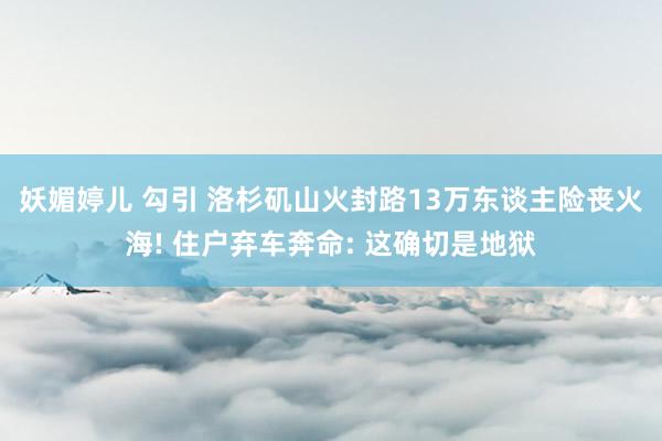 妖媚婷儿 勾引 洛杉矶山火封路13万东谈主险丧火海! 住户弃车奔命: 这确切是地狱