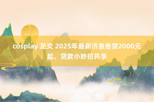 cosplay 足交 2025年最新济急告贷2000元起，贷款小妙招共享