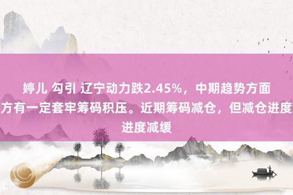 婷儿 勾引 辽宁动力跌2.45%，中期趋势方面，上方有一定套牢筹码积压。近期筹码减仓，但减仓进度减缓