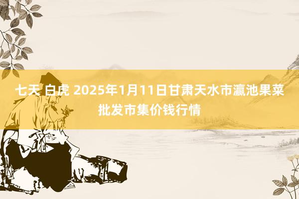 七天 白虎 2025年1月11日甘肃天水市瀛池果菜批发市集价钱行情