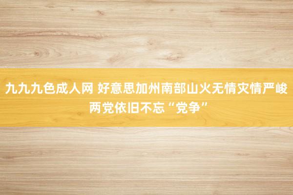 九九九色成人网 好意思加州南部山火无情灾情严峻 两党依旧不忘“党争”