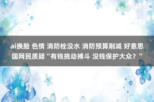 ai换脸 色情 消防栓没水 消防预算削减 好意思国网民质疑“有钱挑动搏斗 没钱保护大众？”