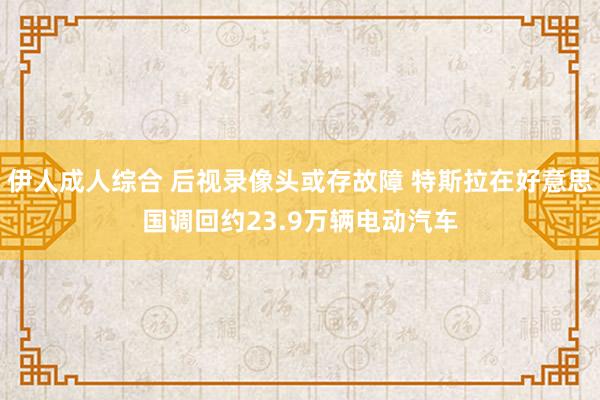 伊人成人综合 后视录像头或存故障 特斯拉在好意思国调回约23.9万辆电动汽车