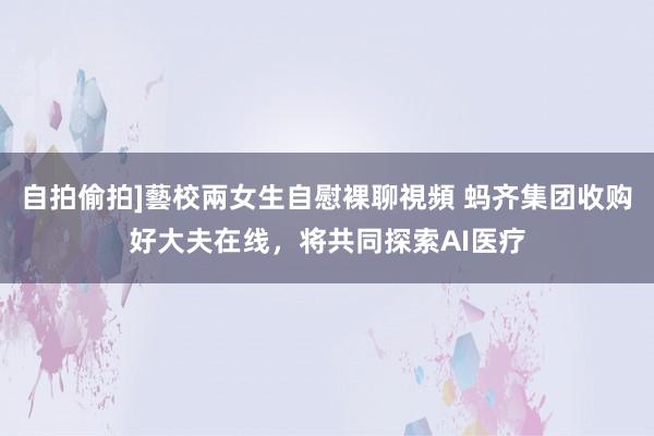 自拍偷拍]藝校兩女生自慰裸聊視頻 蚂齐集团收购好大夫在线，将共同探索AI医疗