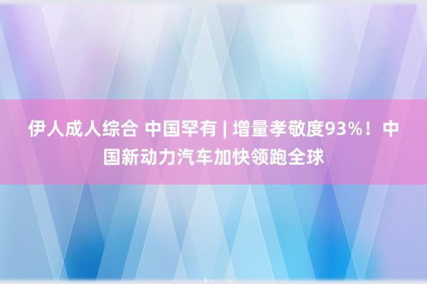 伊人成人综合 中国罕有 | 增量孝敬度93%！中国新动力汽车加快领跑全球