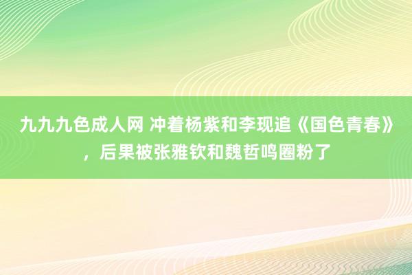 九九九色成人网 冲着杨紫和李现追《国色青春》，后果被张雅钦和魏哲鸣圈粉了