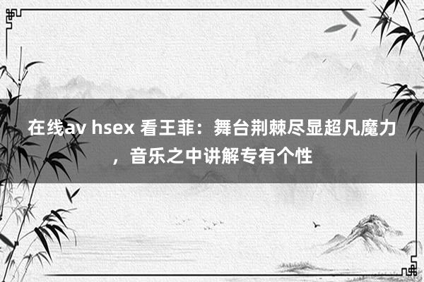 在线av hsex 看王菲：舞台荆棘尽显超凡魔力，音乐之中讲解专有个性