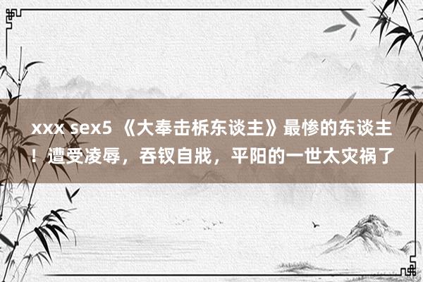 xxx sex5 《大奉击柝东谈主》最惨的东谈主！遭受凌辱，吞钗自戕，平阳的一世太灾祸了