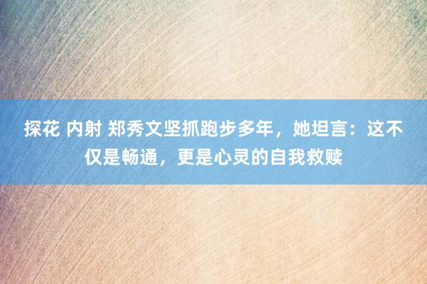 探花 内射 郑秀文坚抓跑步多年，她坦言：这不仅是畅通，更是心灵的自我救赎