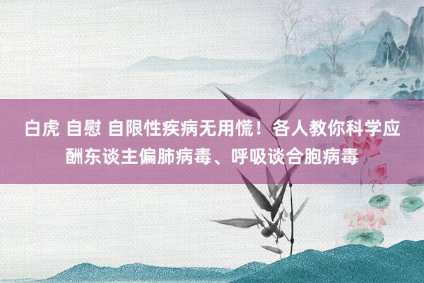 白虎 自慰 自限性疾病无用慌！各人教你科学应酬东谈主偏肺病毒、呼吸谈合胞病毒