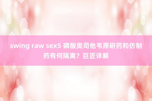 swing raw sex5 磷酸奥司他韦原研药和仿制药有何隔离？巨匠详解