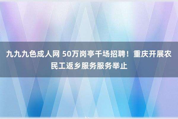 九九九色成人网 50万岗亭千场招聘！重庆开展农民工返乡服务服务举止