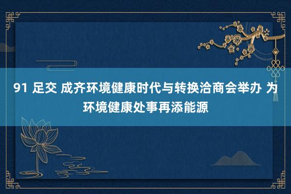 91 足交 成齐环境健康时代与转换洽商会举办 为环境健康处事再添能源