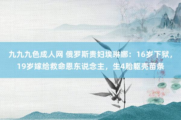 九九九色成人网 俄罗斯贵妇埃琳娜：16岁下狱，19岁嫁给救命恩东说念主，生4胎躯壳苗条