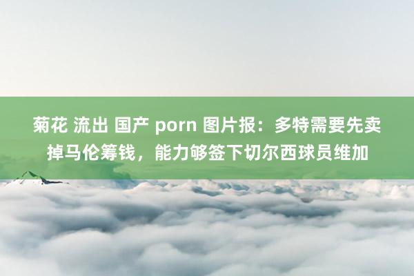 菊花 流出 国产 porn 图片报：多特需要先卖掉马伦筹钱，能力够签下切尔西球员维加