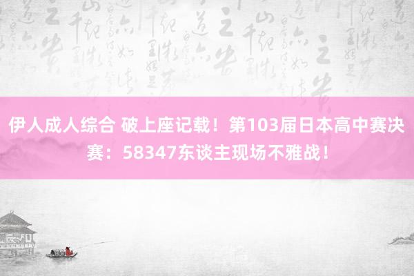 伊人成人综合 破上座记载！第103届日本高中赛决赛：58347东谈主现场不雅战！