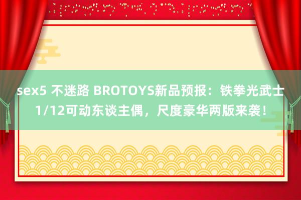 sex5 不迷路 BROTOYS新品预报：铁拳光武士1/12可动东谈主偶，尺度豪华两版来袭！