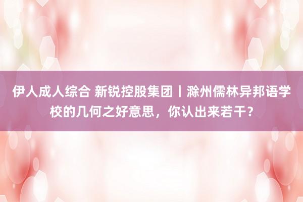 伊人成人综合 新锐控股集团丨滁州儒林异邦语学校的几何之好意思，你认出来若干？