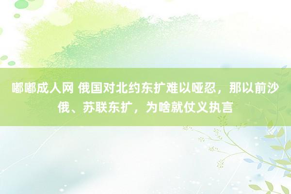 嘟嘟成人网 俄国对北约东扩难以哑忍，那以前沙俄、苏联东扩，为啥就仗义执言