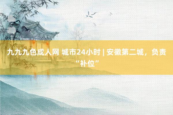 九九九色成人网 城市24小时 | 安徽第二城，负责“补位”