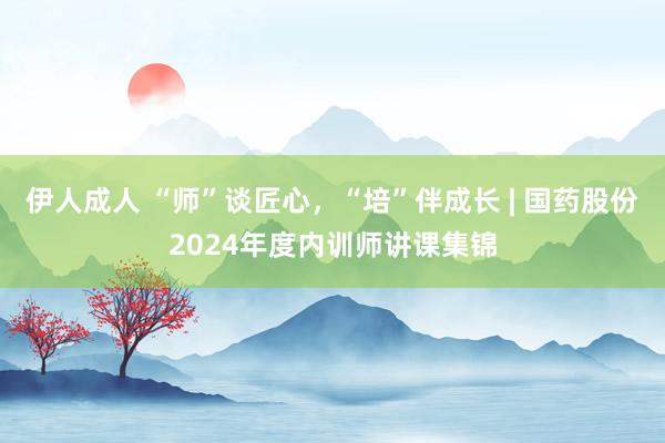 伊人成人 “师”谈匠心，“培”伴成长 | 国药股份2024年度内训师讲课集锦