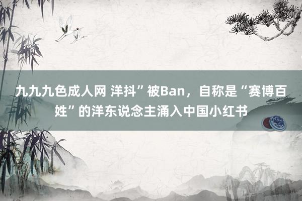 九九九色成人网 洋抖”被Ban，自称是“赛博百姓”的洋东说念主涌入中国小红书