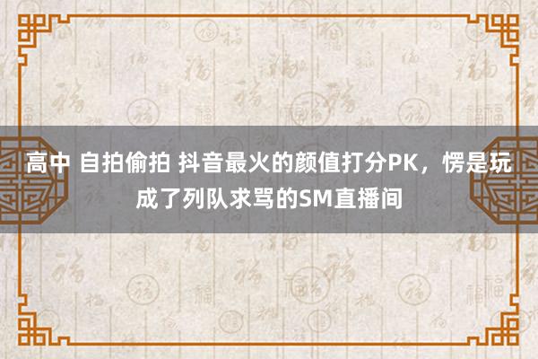 高中 自拍偷拍 抖音最火的颜值打分PK，愣是玩成了列队求骂的SM直播间