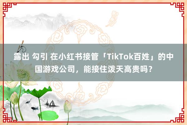 露出 勾引 在小红书接管「TikTok百姓」的中国游戏公司，能接住泼天高贵吗？