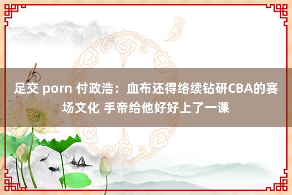 足交 porn 付政浩：血布还得络续钻研CBA的赛场文化 手帝给他好好上了一课