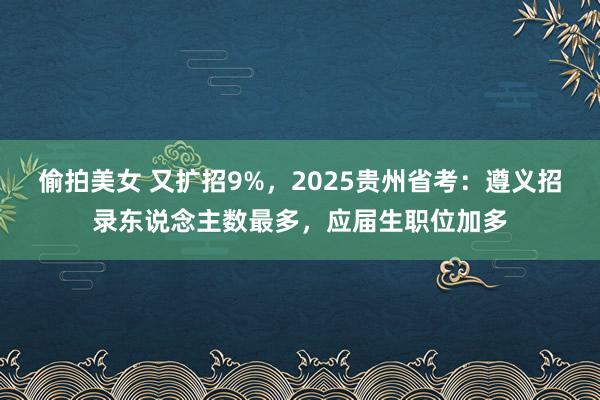 偷拍美女 又扩招9%，2025贵州省考：遵义招录东说念主数最多，应届生职位加多