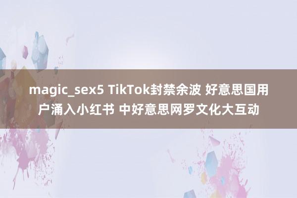 magic_sex5 TikTok封禁余波 好意思国用户涌入小红书 中好意思网罗文化大互动