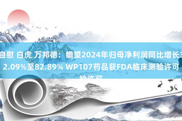 自慰 白虎 万邦德：瞻望2024年归母净利润同比增长32.09%至82.89% WP107药品获FDA临床测验许可