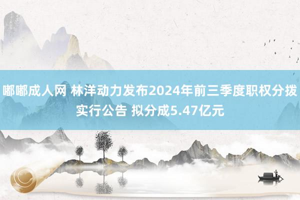 嘟嘟成人网 林洋动力发布2024年前三季度职权分拨实行公告 拟分成5.47亿元