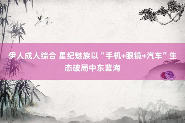 伊人成人综合 星纪魅族以“手机+眼镜+汽车”生态破局中东蓝海