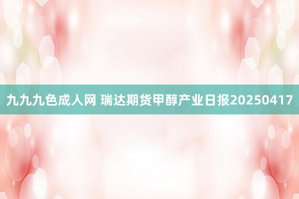 九九九色成人网 瑞达期货甲醇产业日报20250417